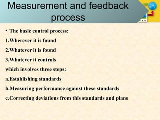 Measurement and feedback
process
• The basic control process:
1.Wherever it is found
2.Whatever it is found
3.Whatever it controls
which involves three steps:
a.Establishing standards
b.Measuring performance against these standards
c.Correcting deviations from this standards and plans
 