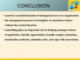 CONCLUSION
• control is essential function of management in every organisation
• the management process is incomplete or sometimes useless
without the control function
• controlling plays an important role in helping managers detect
irregularities, identify opportunities, handle complex situations,
decentralise authority, minimise costs, and cope with uncertainty.
 
