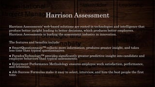 Harrison Assessment
Harrison Assessments’ web-based solutions are rooted in technologies and intelligence that
produce better insight leading to better decisions, which produces better employees.
Harrison Assessments is leading the assessment industry in innovation.
The features and benefits include:
● SmartQuestionnaire™ collects more information, produces greater insight, and takes
less time than typical questionnaires.
● ParadoxTechnology™ provides significantly greater predictive insight into candidate and
employee behaviors than typical assessments.
● Enjoyment-Performance Methodology ensures employee work satisfaction, performance,
and retention.
● Job Success Formulas make it easy to select, interview, and hire the best people the first
time.
 