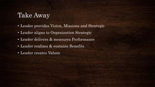 Take Away
• Leader provides Vision, Missions and Strategic
• Leader aligns to Organization Strategic
• Leader delivers & measures Performance
• Leader realizes & sustains Benefits
• Leader creates Values
 