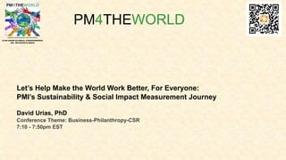 Let’s Help Make the World Work Better, For Everyone:
PMI’s Sustainability & Social Impact Measurement Journey
David Urias, PhD
Conference Theme: Business-Philanthropy-CSR
7:10 - 7:50pm EST
PM4THEWORLD
 