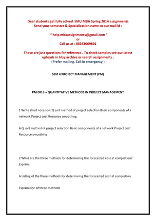 Dear students get fully solved SMU MBA Spring 2014 assignments
Send your semester & Specialization name to our mail id :
“ help.mbaassignments@gmail.com ”
or
Call us at : 08263069601
These are just questions for reference . To check samples see our latest
uploads in blog archive or search assignments .
(Prefer mailing. Call in emergency )
SEM 4 PROJECT MANAGEMENT (PM)
PM 0015 – QUANTITATIVE METHODS IN PROJECT MANAGEMENT
1 Write short notes on: Q sort method of project selection Basic components of a
network Project cost Resource smoothing
A Q sort method of project selection Basic components of a network Project cost
Resource smoothing
2 What are the three methods for determining the forecasted cost at completion?
Explain.
A Listing of the three methods for determining the forecasted cost at completion
Explanation of three methods
 