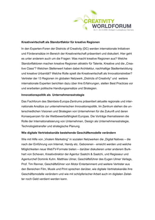Kreativwirtschaft als Standortfaktor für kreative Regionen

In den Experten-Foren der Districts of Creativity (DC) werden internationale Initiativen
und Förderansätze im Bereich der Kreativwirtschaft präsentiert und diskutiert. Hier geht
es unter anderem auch um die Fragen: Was macht kreative Regionen aus? Welche
Standortfaktoren machen kreative Regionen attraktiv für Talente, Kreative und die „Crea-
tive Class“? Welchen Stellenwert haben dabei Architektur, nachhaltige Stadtentwicklung
und kreative Urbanität? Welche Rolle spielt die Kreativwirtschaft als Innovationstreiber?
Vertreter der 13 Regionen im globalen Netzwerk „Districts of Creativity” und weitere
internationale Experten berichten dazu über ihre Erfahrungen, stellen Best Practices vor
und erarbeiten politische Handlungsansätze und Strategien.

Innovationspolitik als Unternehmensstrategie

Das Fachforum des Steinbeis-Europa-Zentrums präsentiert aktuelle regionale und inter-
nationale Ansätze zur unternehmerischen Innovationspolitik. Im Zentrum stehen die un-
terschiedlichen Visionen und Strategien von Unternehmen für die Zukunft und deren
Konsequenzen für die Wettbewerbsfähigkeit Europas. Die Vorträge thematisieren die
Rolle der Internationalisierung von Unternehmen, Design als Unternehmensstrategie,
Technologietransfer und strategische Planung.

Wie digitale Vertriebskanäle bestehende Geschäftsmodelle verändern

Wie mit Hilfe von „Viralem Marketing“ in sozialen Netzwerken die „Digital Natives – die
nach der Einführung von Internet, Handy etc. Geborenen - erreicht werden und welche
Möglichkeiten neue WebTV-Formate bieten – darüber diskutieren unter anderem Burk-
hart von Scheven, Kreativdirektor der Agentur Saatchi & Saatchi, und Regisseur und
Agenturchef Dominik Kuhn. Matthias Ulmer, Geschäftsführer des Eugen Ulmer Verlags,
Prof. Tim Renner, Geschäftsführer von Motor Entertainment und weitere Vertreter aus
den Bereichen Film, Musik und Print sprechen darüber, wie digitale Vertriebskanäle ihre
Geschäftsmodelle verändern und wie mit schöpferischer Arbeit auch im digitalen Zeital-
ter noch Geld verdient werden kann.
 