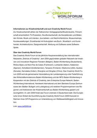 Informationen zur Kreativwirtschaft und zum Creativity World Forum
Zur Kreativwirtschaft zählen die Teilbranchen Verlagsgewerbe/Musikindustrie, Filmwirt-
schaft einschließlich TV-Produktion, Rundfunkwirtschaft, die Darstellenden und Bilden-
den Künste, Musik und Literatur, Journalisten- und Nachrichtenbüros, Museumsshops,
Kunstausstellungen, Einzelhandel mit Kulturgütern wie Buch-, Musikfach- und Kunst-
handel, Architekturbüros, Designwirtschaft, Werbung und Software sowie Software-
Spiele.

Über das Creativity World Forum
Das Creativity World Forum ist die jährliche Hauptveranstaltung des internationalen
Netzwerks „Districts of Creativity“, dem 2004 gegründeten globalen Netzwerk der kreati-
ven und innovativen Regionen Flandern (Belgien), Baden-Württemberg (Deutschland),
Rhône-Alpes und Nord Pas de Calais (Frankreich), Lombardei (Italien), Katalonien
(Spanien), Schottland (Großbritannien), Tampere (Finnland), Oklahoma (USA), Quebec
(Kanada), Karnataka (Indien), Shanghai und Qingdao (China). Das Creativity World Fo-
rum 2009 wird als gemeinsame Veranstaltung der Landesregierung unter Federführung
des Wirtschaftsministeriums Baden-Württemberg und der MFG Baden-Württemberg in
Kooperation mit den Districts of Creativity, dem Enterprise Europe Network, Baden-
Württemberg International, Handwerk International und dem Steinbeis Europa Zentrum
sowie den Städten Stuttgart und Ludwigsburg und weiteren Programmpartnern wie Re-
gionen und Institutionen der Kreativwirtschaft aus Baden-Württemberg geplant und
durchgeführt. Im Jahr 2009 findet das Forum erstmals in Deutschland statt. Die Europäi-
sche Union fördert die Durchführung des Creativity World Forum 2009 finanziell im
Rahmen ihres CIP-Programms zur Unterstützung von Wettbewerbsfähigkeit und Innova-
tion.

Link: www.cwf2009.de
 