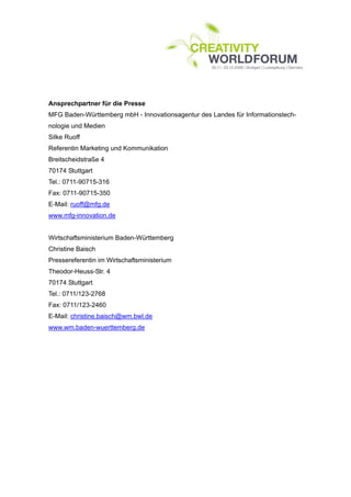 Ansprechpartner für die Presse
MFG Baden-Württemberg mbH - Innovationsagentur des Landes für Informationstech-
nologie und Medien
Silke Ruoff
Referentin Marketing und Kommunikation
Breitscheidstraße 4
70174 Stuttgart
Tel.: 0711-90715-316
Fax: 0711-90715-350
E-Mail: ruoff@mfg.de
www.mfg-innovation.de


Wirtschaftsministerium Baden-Württemberg
Christine Baisch
Pressereferentin im Wirtschaftsministerium
Theodor-Heuss-Str. 4
70174 Stuttgart
Tel.: 0711/123-2768
Fax: 0711/123-2460
E-Mail: christine.baisch@wm.bwl.de
www.wm.baden-wuerttemberg.de
 