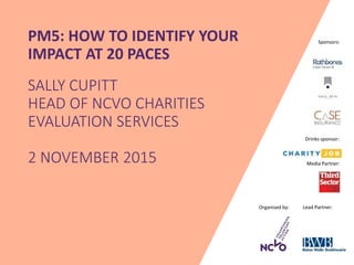 Organised by: Lead Partner:
Media Partner:
Sponsors:PM5: HOW TO IDENTIFY YOUR
IMPACT AT 20 PACES
SALLY CUPITT
HEAD OF NCVO CHARITIES
EVALUATION SERVICES
2 NOVEMBER 2015
Drinks sponsor:
 