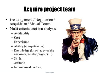 @elodescharmes
Acquire project team
• Pre-assignment / Negotiation /
Acquisition / Virtual Teams
• Multi-criteria decision analysis
– Availability
– Cost
– Experience
– Ability (competencies)
– Knowledge (knowledge of the
customer, similar projects…)
– Skills
– Attitude
– International factors
 