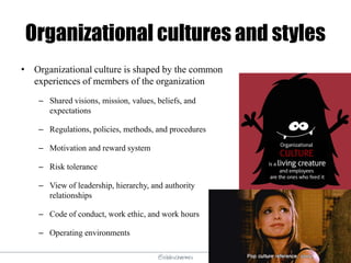 @elodescharmes
Organizational cultures and styles
• Organizational culture is shaped by the common
experiences of members of the organization
– Shared visions, mission, values, beliefs, and
expectations
– Regulations, policies, methods, and procedures
– Motivation and reward system
– Risk tolerance
– View of leadership, hierarchy, and authority
relationships
– Code of conduct, work ethic, and work hours
– Operating environments
 