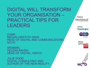 Drinks
sponsors:
DIGITAL WILL TRANSFORM
YOUR ORGANISATION –
PRACTICAL TIPS FOR
LEADERS
CHAIR:
MEGAN GRIFFITH GRAY
HEAD OF DIGITAL AND COMMUNICATIONS,
NCVO
SPEAKERS:
HELENA RAVEN
HEAD OF DIGITAL, NSPCC
JULIE DODD
DIGITAL CONSULTANT AND
AUTHOR OF THE NEW REALITY
Partner
sponsor:
Media
partner:
 