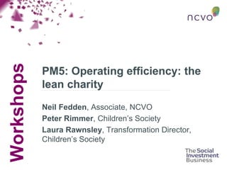 Workshops
PM5: Operating efficiency: the
lean charity
Neil Fedden, Associate, NCVO
Peter Rimmer, Children’s Society
Laura Rawnsley, Transformation Director,
Children’s Society
 