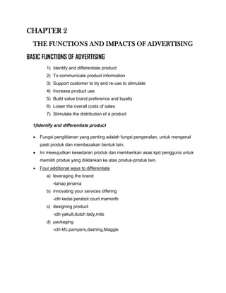 CHAPTER 2
  THE FUNCTIONS AND IMPACTS OF ADVERTISING
BASIC FUNCTIONS OF ADVERTISING
        1) Identify and differentiate product
        2) To communicate product information
        3) Support customer to try and re-use to stimulate
        4) Increase product use
        5) Build value brand preference and loyalty
        6) Lower the overall costs of sales
        7) Stimulate the distribution of a product

  1)Identify and differentiate product

     Fungsi pengiklanan yang penting adalah fungsi pengenalan, untuk mengenal
     pasti produk dan membezakan bentuk lain.
     Ini mewujudkan kesedaran produk dan memberikan asas kpd pengguna untuk
     memilih produk yang diiklankan ke atas produk-produk lain.
     Four additional ways to differentiate
        a) leveraging the brand
            -tahap jenama
        b) innovating your services offering
            -cth kedai perabot court mamorth
        c) designing product
            -cth yakult,dutch lady,milo
        d) packaging
            -cth kfc,pampers,dashing,Maggie
 