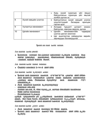 •   Хувь хүний суралцах үйл явцын
                                           байгууллагын суралцах үйл явцтай
                                           холбон дүгнэх нь
8       Хүний нөөцийн үнэлгээ          •   Байгууллагын хүний нөөцийг үнэлэх
                                           үзүүлэлтүүдийг   багаараа     ярилцаж
                                           гаргаж ирэх
9       Уулзалтын менежмент            •   Ангидаа туршилт уулзалт зохион
                                           байгуулах, хамтран явуулж, дүгнэх
10      Цагийн менежмент               •   Цагийн     менежментийн      чадвараа
                                           шалгах дасгал ажиллах
                                       •   Цаг ашиглалтаа сайжруулах өөрийн
                                           зарчмуудыг боловсруулах


                        Îþóòíû áèå äààõ àæëûí òàëààð.


Áèå äààëòûí àæëûí çîðèëãî:
♦ Îþóòíóóä òóõàéí õè÷ýýëèéí àãóóëãûí õ¿ðýýíä òàíõèìä îëæ
  àâñàí ìýäëýãýý   áàòàòãàõ, ïðàêòèêòàé õîëáîõ, õýðýãëýõ
  ÷àäâàð, äàäàë îëãîõîä îðøèíî.

Áèå äààëòûí àæëûí õàìðàõ õóãàöàà:
♦ Õàâðûí óëèðëûí 3-14-ð äîëîî õîíîã

Áèå äààëòûí àæëûã ã¿éöýòãýõ æóðàì:
♦ Îþóòàí áèå äààëòûí àæëûã òºëºâëºãººíä çààñàí äîëîî õîíîãò
  áèå äààëòûí õóâààðüò çààñàí öàãò áàãøèä øàëãóóëæ
  ¿íýëãýý àâíà. Õóãàöàà õýòýðñýí         áèå    äààëòûã     íºõºí
  øàëãàõã¿é.
♦ Áèå äààëòûí àæëûã ã¿éöýòãýõäýý
- ëåêöèéí òîâ÷ëîë
- ñóðàõ áè÷èã, íîì, ñîíèí ñýòã¿¿ë, áóñàä õîëáîãäîõ ìàòåðèàë
- Ìîíãîë óëñûí õóóëèóä
- Èíòåðíåòèéí ñ¿ëæýý
çýðýã ìýäýýëëèéí ýõ ¿¿ñâýðèéã àøèãëàí áàãøààñ çºâëºãºº
àâàõ, íîìûí ñàíä ñóóõ, õîëáîãäîõ ìýðãýæëèéí õ¿ì¿¿ñýýñ àñóóæ,
ëàâëàõ õýëáýðýýð áèå äààëòûí àæëûã ã¿éöýòãýíý.

Áèå äààëòûí àæëûã ¿íýëýõ æóðàì:
 Áèå äààëòûí àæèë íèéòäýý 30 îíîîòîé áàéíà.
 Îþóòíû áèå äààëòûí àæëûí îíîîã õóâààðüò äîëîî õîíîã á¿ðò
  ä¿ãíýíý.
 