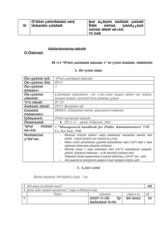 Òºðèéí çàõèðãààíû øèíý                           îþóí ä¿ãíýëò ãàðãàõ çàìààð
XI   ìåíåæìåíò çàãâàð.                                Ìîíãîë  óëñàä     íýâòð¿¿ëýõ
                                                      òóõàé áîäëîî áè÷èõ.
                                                      10 öàã



                  Áîëîâñðóóëñàí:äîêòîð
Ò.Õàëòàð.


                     ÐÌ 515 “Òºðèéí çàõèðãààíû ìåíåæìåíò 2” õè÷ýýëèéí ñòàíäàðò, òîäîðõîéëîëò

                                        À. Õè÷ýýëèéí òóõàé

Õè÷ýýëèéí íýð:           Òºðèéí çàõèðãààíû ìåíåæìåíò
Õè÷ýýëèéí êîä:          PÌ515
Õè÷ýýëèéí               3
êðåäèò:
Õè÷ýýëèéí               Çàõèðãààíû ìåíåæìåíòèéí ÷èã ¿¿ðã¿¿äèéã öààøèä íàðèéâ÷ëàí ñóäëàõ,
çîðèëãî:                øèéäâýð ãàðãàõ, õýëýëöýýð õèéõ òåõíîëîãè ýçýìøèõ
ªìíºõ õîëáîî:           PÌ 323
Äàðààõ õîëáîî:          PÌ519: Øèéäâýðèéí îíîë
Çààäàã                  ØÓÒÈÑ, Êîìïüþòåðèéí òåõíèê, ìåíåæìåíòèéí ñóðãóóëü
ñóðãóóëü:
Ìýðãýæèë:               Òºðèéí óäèðäëàãûí ìåíåæåð
Õóâèëáàð:                   1. PÌ515.11 – äîêòîð. Ò.Õàëòàð, 2005
¯íäñýí     ñóðàõ        1. “Management handbook for Public Administrators“. VNR
áè÷èã:                  Co, New York, 1998.
Ñóðàëöàõ                    - Òàéëáàð õýñãýýñ ëåêöèéí ¿íäñýí ìàòåðèàëûí òàéëáàðûã óíøèõûí õàìò
çºâëºìæ:                        ñóðàõ ÷èãýýñ äýëãýð¿¿ëæ ñóäëàõ íü ç¿éòýé.
                            -   Òåñò¿¿äèéã àæèëëàõäàà çààâðûã àíõààðàëòàé óíøèí çºâõºí ãàíö ë óäàà
                                õàðèóëàõ áîëîìæòîéã àíõààðàõ õýðýãòýé.
                            -   Óëèðëûí ÿâöàä 2 óäàà öóãëàðàëò õèéõ áºãººä öóãëàðàëòûí õóâààðü,
                                çîðèëãî, ñýäýâèéã ñóðàëöàã÷ á¿ðò åìàéëýýð ìýäýãäýõ áîëíî.
                            -   Ñóðàëöàõ ÿâöàä áàãøòàéãàà å-ìàéëýýð õàðèëöàæ çºâëºãºº àâ÷ áîëíî
                            -   Áèå äààëòûí ã¿éöýòãýëèéã áàãøèéí å-ìàéë õàÿãààð èëãýýæ áîëíî.

                                         Á. Ä¿ãíýõ æóðàì

       Îþóòíû ìýäëýãèéã 100 îíîîãîîð ä¿ãíýíý. ¯¿íä:

À. Áèå äààæ ã¿éöýòãýõ àæèë*                                                                   40
Á. ßâöûí áóþó ñýäâèéí øàëãàëòûã 2 óäàà å-Òåñòýýð àâíà:
                       Ñýäýâ                           õóãàöàà                ¿ðãýëæ ìèí     îíîî
1                                              2007.11.06      Íÿì            90 ìèíóò         10
                                               ãàðèãèéí 9:00
 