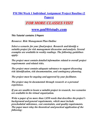 PM 584 Week 1 Individual Assignment Project Baseline (2
Papers)
FOR MORE CLASSES VISIT
www.pm584study.com
This Tutorial contains 2 Papers
Resource: Risk Management Plan Outline
Select a scenario for your final project. Research and identify a
suitable project for risk management discussion and analysis. Several
examples are available in weekly readings. The following guidelines
apply:
The project must contain detailed information related to overall project
requirements and related risks.
The project must contain adequate substance to support discussing
risk identification, risk documentation, and contingency planning.
The project must be ongoing and approved by your facilitator.
The project may be documented through research or a personal
experience.
If you are unable to locate a suitable project in research, two scenarios
are available in the virtual organization.
Write a paper of no more than 1,050 words that describes the project’s
background and general requirements, which must include
prescheduled milestones, cost constraints, and quality requirements.
The paper must relay the theoretical and practical application of the
following:
 