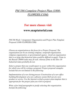 PM 586 Complete Project Plan (1800-
FLOWERS.COM)
For more classes visit
www.snaptutorial.com
PM 586 Week 1 Assignment Organization and Project Plan Template
Proposal (1800-FLOWERS.COM)
Choose an organization as the focus for a Project Proposal. The
organization can be an existing company, nonprofit organization,
religious organization, or governmental agency. Avoid an organization
that is so large that historical data would be difficult to apply. Firms in
the Russell 2000® index may fit well, whereas firms in the Dow 30
Industrial index probably do not.
Select a project that you would expect to occur within this organization
for which you will be writing a proposal. Project proposal examples
include but are not limited to the following:
Implementation of a new hiring process Construction of a new office
building Development of a new software system Roll out of a new
product or service Use the Internet to find a project plan template that is
appropriate for the project plan you wish to propose.
Write a few brief paragraphs to justify selecting this organization.
Include the following:
 