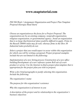 www.snaptutorial.com
PM 586 Week 1 Assignment Organization and Project Plan Template
Proposal (Georgia Head Start)
Choose an organization as the focus for a Project Proposal. The
organization can be an existing company, nonprofit organization,
religious organization, or governmental agency. Avoid an organization
that is so large that historical data would be difficult to apply. Firms in
the Russell 2000® index may fit well, whereas firms in the Dow 30
Industrial index probably do not.
Select a project that you would expect to occur within this organization
for which you will be writing a proposal. Project proposal examples
include but are not limited to the following:
Implementation of a new hiring process Construction of a new office
building Development of a new software system Roll out of a new
product or service Use the Internet to find a project plan template that is
appropriate for the project plan you wish to propose.
Write a few brief paragraphs to justify selecting this organization.
Include the following:
The organization’s name
The purpose for this organization’s existence
Why this organization is of interest to you
A description of the project and its relationship to the organization’s
business objectives
 