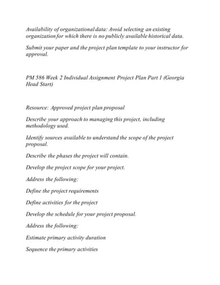 Availability of organizationaldata: Avoid selecting an existing
organization for which there is no publicly available historical data.
Submit your paper and the project plan template to your instructor for
approval.
PM 586 Week 2 Individual Assignment Project Plan Part 1 (Georgia
Head Start)
Resource: Approved project plan proposal
Describe your approach to managing this project, including
methodology used.
Identify sources available to understand the scope of the project
proposal.
Describe the phases the project will contain.
Develop the project scope for your project.
Address the following:
Define the project requirements
Define activities for the project
Develop the schedule for your project proposal.
Address the following:
Estimate primary activity duration
Sequence the primary activities
 
