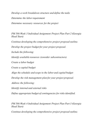 Develop a work breakdown structure and define the tasks
Determine the labor requirement
Determine necessary resources for the project
PM 586 Week 3 Individual Assignment Project Plan Part 2 (Georgia
Head Start)
Continue developing the comprehensive project proposal outline.
Develop the project budget for your project proposal.
Include the following:
Identify available resources (consider subcontractors)
Create a labor budget
Create a capital budget
Align the schedule and scope to the labor and capital budget
Develop the risk management plan for your project proposal.
Address the following:
Identify internal and external risks
Define appropriate budget of contingencies for risks identified.
PM 586 Week 4 Individual Assignment Project Plan Part 3 (Georgia
Head Start)
Continue developing the comprehensive project proposal outline.
 