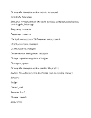 Develop the strategies used to execute the project.
Include the following:
Strategies for management of human, physical, and financial resources,
including the following:
Temporary resources
Permanent resources
Work plan management (deliverables management)
Quality assurance strategies
Communication strategies
Documentation management strategies
Change request management strategies
Contingency plans
Develop the strategies used to monitor the project.
Address the following when developing your monitoring strategy:
Schedule
Budget
Critical path
Resource levels
Change requests
Scope creep
 