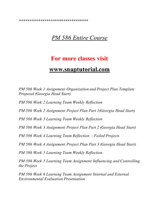 *********************************
PM 586 Entire Course
For more classes visit
www.snaptutorial.com
PM 586 Week 1 Assignment Organization and Project Plan Template
Proposal (Georgia Head Start)
PM 586 Week 2 Learning Team Weekly Reflection
PM 586 Week 2 Assignment Project Plan Part 1(Georgia Head Start)
PM 586 Week 3 Learning Team Weekly Reflection
PM 586 Week 3 Assignment Project Plan Part 2 (Georgia Head Start)
PM 586 Week 4 Learning Team Reflection – Failed Projects
PM 586 Week 4 Assignment Project Plan Part 3 (Georgia Head Start)
PM 586 Week 5 Learning Team Weekly Reflection
PM 586 Week 5 Learning Team Assignment Influencing and Controlling
the Project
PM 586 Week 6 Learning Team Assignment Internal and External
Environmental Evaluation Presentation
 