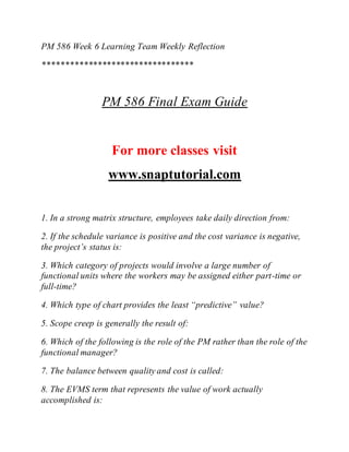 PM 586 Week 6 Learning Team Weekly Reflection
*********************************
PM 586 Final Exam Guide
For more classes visit
www.snaptutorial.com
1. In a strong matrix structure, employees take daily direction from:
2. If the schedule variance is positive and the cost variance is negative,
the project’s status is:
3. Which category of projects would involve a large number of
functional units where the workers may be assigned either part-time or
full-time?
4. Which type of chart provides the least “predictive” value?
5. Scope creep is generally the result of:
6. Which of the following is the role of the PM rather than the role of the
functional manager?
7. The balance between quality and cost is called:
8. The EVMS term that represents the value of work actually
accomplished is:
 