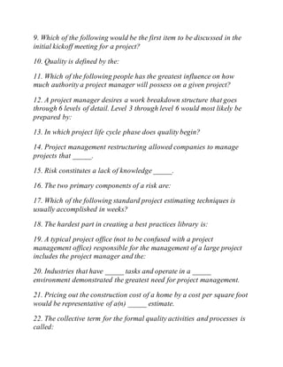 9. Which of the following would be the first item to be discussed in the
initial kickoff meeting for a project?
10. Quality is defined by the:
11. Which of the following people has the greatest influence on how
much authority a project manager will possess on a given project?
12. A project manager desires a work breakdown structure that goes
through 6 levels of detail. Level 3 through level 6 would most likely be
prepared by:
13. In which project life cycle phase does quality begin?
14. Project management restructuring allowed companies to manage
projects that _____.
15. Risk constitutes a lack of knowledge _____.
16. The two primary components of a risk are:
17. Which of the following standard project estimating techniques is
usually accomplished in weeks?
18. The hardest part in creating a best practices library is:
19. A typical project office (not to be confused with a project
management office) responsible for the management of a large project
includes the project manager and the:
20. Industries that have _____ tasks and operate in a _____
environment demonstrated the greatest need for project management.
21. Pricing out the construction cost of a home by a cost per square foot
would be representative of a(n) _____ estimate.
22. The collective term for the formal quality activities and processes is
called:
 