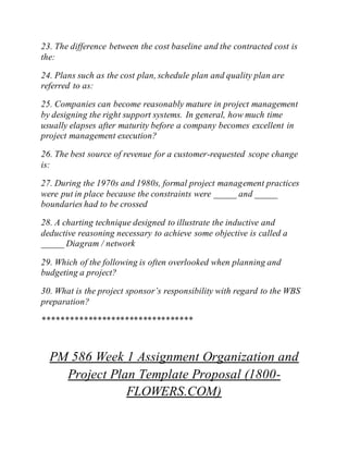23. The difference between the cost baseline and the contracted cost is
the:
24. Plans such as the cost plan, schedule plan and quality plan are
referred to as:
25. Companies can become reasonably mature in project management
by designing the right support systems. In general, how much time
usually elapses after maturity before a company becomes excellent in
project management execution?
26. The best source of revenue for a customer-requested scope change
is:
27. During the 1970s and 1980s, formal project management practices
were put in place because the constraints were _____ and _____
boundaries had to be crossed
28. A charting technique designed to illustrate the inductive and
deductive reasoning necessary to achieve some objective is called a
_____ Diagram / network
29. Which of the following is often overlooked when planning and
budgeting a project?
30. What is the project sponsor’s responsibility with regard to the WBS
preparation?
*********************************
PM 586 Week 1 Assignment Organization and
Project Plan Template Proposal (1800-
FLOWERS.COM)
 