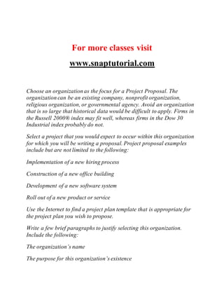 For more classes visit
www.snaptutorial.com
Choose an organization as the focus for a Project Proposal. The
organization can be an existing company, nonprofit organization,
religious organization, or governmental agency. Avoid an organization
that is so large that historical data would be difficult to apply. Firms in
the Russell 2000® index may fit well, whereas firms in the Dow 30
Industrial index probably do not.
Select a project that you would expect to occur within this organization
for which you will be writing a proposal. Project proposal examples
include but are not limited to the following:
Implementation of a new hiring process
Construction of a new office building
Development of a new software system
Roll out of a new product or service
Use the Internet to find a project plan template that is appropriate for
the project plan you wish to propose.
Write a few brief paragraphs to justify selecting this organization.
Include the following:
The organization’s name
The purpose for this organization’s existence
 