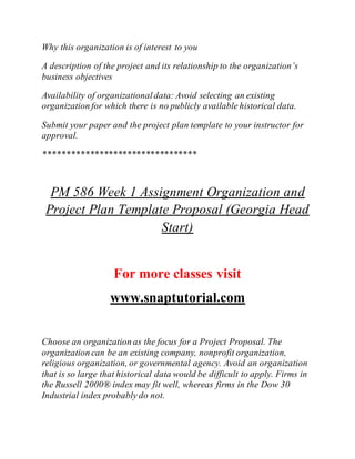 Why this organization is of interest to you
A description of the project and its relationship to the organization’s
business objectives
Availability of organizationaldata: Avoid selecting an existing
organization for which there is no publicly available historical data.
Submit your paper and the project plan template to your instructor for
approval.
*********************************
PM 586 Week 1 Assignment Organization and
Project Plan Template Proposal (Georgia Head
Start)
For more classes visit
www.snaptutorial.com
Choose an organization as the focus for a Project Proposal. The
organization can be an existing company, nonprofit organization,
religious organization, or governmental agency. Avoid an organization
that is so large that historical data would be difficult to apply. Firms in
the Russell 2000® index may fit well, whereas firms in the Dow 30
Industrial index probably do not.
 