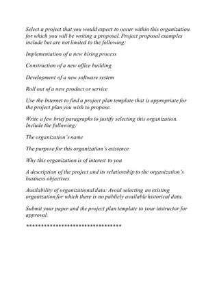 Select a project that you would expect to occur within this organization
for which you will be writing a proposal. Project proposal examples
include but are not limited to the following:
Implementation of a new hiring process
Construction of a new office building
Development of a new software system
Roll out of a new product or service
Use the Internet to find a project plan template that is appropriate for
the project plan you wish to propose.
Write a few brief paragraphs to justify selecting this organization.
Include the following:
The organization’s name
The purpose for this organization’s existence
Why this organization is of interest to you
A description of the project and its relationship to the organization’s
business objectives
Availability of organizationaldata: Avoid selecting an existing
organization for which there is no publicly available historical data.
Submit your paper and the project plan template to your instructor for
approval.
*********************************
 