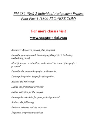 PM 586 Week 2 Individual Assignment Project
Plan Part 1 (1800-FLOWERS.COM)
For more classes visit
www.snaptutorial.com
Resource: Approved project plan proposal
Describe your approach to managing this project, including
methodology used.
Identify sources available to understand the scope of the project
proposal.
Describe the phases the project will contain.
Develop the project scope for your project.
Address the following:
Define the project requirements
Define activities for the project
Develop the schedule for your project proposal.
Address the following:
Estimate primary activity duration
Sequence the primary activities
 