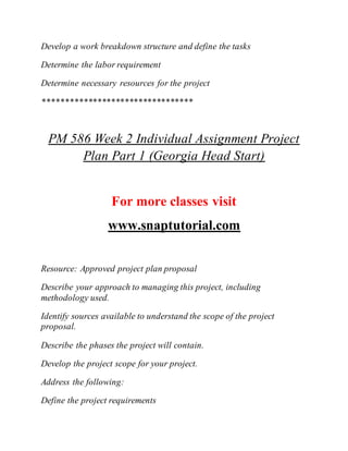 Develop a work breakdown structure and define the tasks
Determine the labor requirement
Determine necessary resources for the project
*********************************
PM 586 Week 2 Individual Assignment Project
Plan Part 1 (Georgia Head Start)
For more classes visit
www.snaptutorial.com
Resource: Approved project plan proposal
Describe your approach to managing this project, including
methodology used.
Identify sources available to understand the scope of the project
proposal.
Describe the phases the project will contain.
Develop the project scope for your project.
Address the following:
Define the project requirements
 