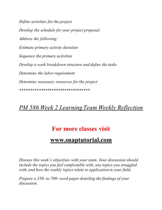 Define activities for the project
Develop the schedule for your project proposal.
Address the following:
Estimate primary activity duration
Sequence the primary activities
Develop a work breakdown structure and define the tasks
Determine the labor requirement
Determine necessary resources for the project
*********************************
PM 586 Week 2 LearningTeam Weekly Reflection
For more classes visit
www.snaptutorial.com
Discuss this week’s objectives with your team. Your discussion should
include the topics you feel comfortable with, any topics you struggled
with, and how the weekly topics relate to application in your field.
Prepare a 350- to 700- word paper detailing the findings of your
discussion.
 