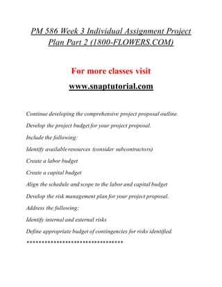 PM 586 Week 3 Individual Assignment Project
Plan Part 2 (1800-FLOWERS.COM)
For more classes visit
www.snaptutorial.com
Continue developing the comprehensive project proposal outline.
Develop the project budget for your project proposal.
Include the following:
Identify available resources (consider subcontractors)
Create a labor budget
Create a capital budget
Align the schedule and scope to the labor and capital budget
Develop the risk management plan for your project proposal.
Address the following:
Identify internal and external risks
Define appropriate budget of contingencies for risks identified.
*********************************
 