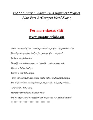PM 586 Week 3 Individual Assignment Project
Plan Part 2 (Georgia Head Start)
For more classes visit
www.snaptutorial.com
Continue developing the comprehensive project proposal outline.
Develop the project budget for your project proposal.
Include the following:
Identify available resources (consider subcontractors)
Create a labor budget
Create a capital budget
Align the schedule and scope to the labor and capital budget
Develop the risk management plan for your project proposal.
Address the following:
Identify internal and external risks
Define appropriate budget of contingencies for risks identified.
*********************************
 