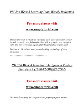 PM 586 Week 3 LearningTeam Weekly Reflection
For more classes visit
www.snaptutorial.com
Discuss this week’s objectives with your team. Your discussion should
include the topics you feel comfortable with, any topics you struggled
with, and how the weekly topics relate to application in your field.
Prepare a 350- to 700- word paper detailing the findings of your
discussion
*********************************
PM 586 Week 4 Individual Assignment Project
Plan Part 3 (1800-FLOWERS.COM)
For more classes visit
www.snaptutorial.com
Continue developing the comprehensive project proposal outline.
 