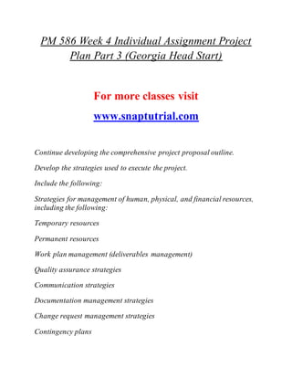 PM 586 Week 4 Individual Assignment Project
Plan Part 3 (Georgia Head Start)
For more classes visit
www.snaptutrial.com
Continue developing the comprehensive project proposal outline.
Develop the strategies used to execute the project.
Include the following:
Strategies for management of human, physical, and financial resources,
including the following:
Temporary resources
Permanent resources
Work plan management (deliverables management)
Quality assurance strategies
Communication strategies
Documentation management strategies
Change request management strategies
Contingency plans
 