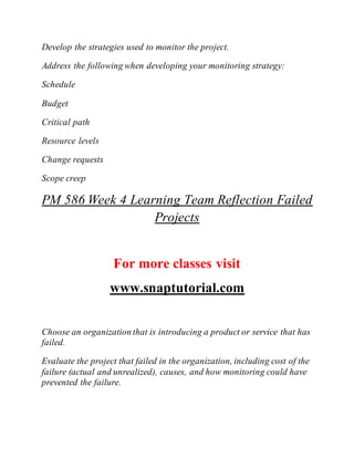 Develop the strategies used to monitor the project.
Address the following when developing your monitoring strategy:
Schedule
Budget
Critical path
Resource levels
Change requests
Scope creep
PM 586 Week 4 Learning Team Reflection Failed
Projects
For more classes visit
www.snaptutorial.com
Choose an organization that is introducing a product or service that has
failed.
Evaluate the project that failed in the organization, including cost of the
failure (actual and unrealized), causes, and how monitoring could have
prevented the failure.
 