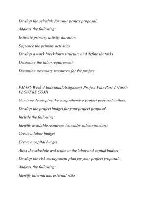 Develop the schedule for your project proposal.
Address the following:
Estimate primary activity duration
Sequence the primary activities
Develop a work breakdown structure and define the tasks
Determine the labor requirement
Determine necessary resources for the project
PM 586 Week 3 Individual Assignment Project Plan Part 2 (1800-
FLOWERS.COM)
Continue developing the comprehensive project proposal outline.
Develop the project budget for your project proposal.
Include the following:
Identify available resources (consider subcontractors)
Create a labor budget
Create a capital budget
Align the schedule and scope to the labor and capital budget
Develop the risk management plan for your project proposal.
Address the following:
Identify internal and external risks
 