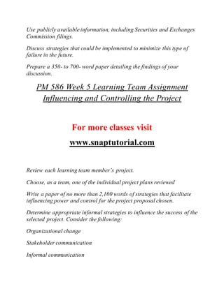 Use publicly available information, including Securities and Exchanges
Commission filings.
Discuss strategies that could be implemented to minimize this type of
failure in the future.
Prepare a 350- to 700- word paper detailing the findings of your
discussion.
PM 586 Week 5 Learning Team Assignment
Influencing and Controlling the Project
For more classes visit
www.snaptutorial.com
Review each learning team member’s project.
Choose, as a team, one of the individual project plans reviewed
Write a paper of no more than 2,100 words of strategies that facilitate
influencing power and control for the project proposal chosen.
Determine appropriate informal strategies to influence the success of the
selected project. Consider the following:
Organizational change
Stakeholder communication
Informal communication
 