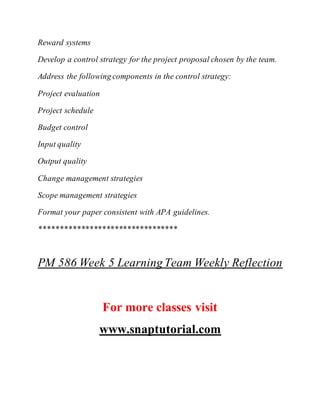 Reward systems
Develop a control strategy for the project proposal chosen by the team.
Address the following components in the control strategy:
Project evaluation
Project schedule
Budget control
Input quality
Output quality
Change management strategies
Scope management strategies
Format your paper consistent with APA guidelines.
*********************************
PM 586 Week 5 LearningTeam Weekly Reflection
For more classes visit
www.snaptutorial.com
 