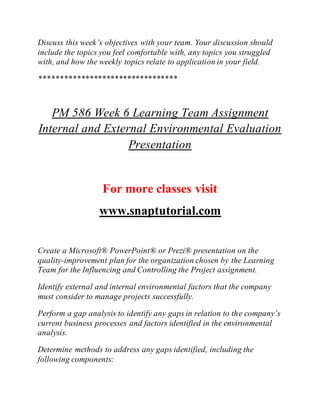 Discuss this week’s objectives with your team. Your discussion should
include the topics you feel comfortable with, any topics you struggled
with, and how the weekly topics relate to application in your field.
*********************************
PM 586 Week 6 Learning Team Assignment
Internal and External Environmental Evaluation
Presentation
For more classes visit
www.snaptutorial.com
Create a Microsoft® PowerPoint® or Prezi® presentation on the
quality-improvement plan for the organization chosen by the Learning
Team for the Influencing and Controlling the Project assignment.
Identify external and internal environmental factors that the company
must consider to manage projects successfully.
Perform a gap analysis to identify any gaps in relation to the company’s
current business processes and factors identified in the environmental
analysis.
Determine methods to address any gaps identified, including the
following components:
 