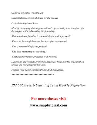 Goals of the improvement plan
Organizational responsibilities for the project
Project management tools
Identify the appropriate organizationalresponsibility and interfaces for
the project while addressing the following:
Which business function is responsible for which process?
Where do hand-offs between business functions occur?
Who is responsible for the project?
Who does mentoring or coaching?
What audit or review processes will be used?
Determine appropriate project management tools that the organization
should use to manage its projects.
Format your paper consistent with APA guidelines.
*********************************
PM 586 Week 6 LearningTeam Weekly Reflection
For more classes visit
www.snaptutorial.com
 