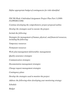 Define appropriate budget of contingencies for risks identified.
PM 586 Week 4 Individual Assignment Project Plan Part 3 (1800-
FLOWERS.COM)
Continue developing the comprehensive project proposal outline.
Develop the strategies used to execute the project.
Include the following:
Strategies for management of human, physical, and financial resources,
including the following:
Temporary resources
Permanent resources
Work plan management (deliverables management)
Quality assurance strategies
Communication strategies
Documentation management strategies
Change request management strategies
Contingency plans
Develop the strategies used to monitor the project.
Address the following when developing your monitoring strategy:
Schedule
Budget
 