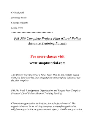 Critical path
Resource levels
Change requests
Scope creep
*********************************
PM 586 Complete Project Plan (Coral Police
Advance Training Facility
For more classes visit
www.snaptutorial.com
This Project is available as a Final Plan, This do not contain weekly
work, we have only the final project plan with complete details as per
the plan template
PM 586 Week 1 Assignment Organization and Project Plan Template
Proposal (Coral Police Advance Training Facility)
Choose an organization as the focus for a Project Proposal. The
organization can be an existing company, nonprofit organization,
religious organization, or governmental agency. Avoid an organization
 