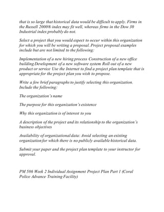 that is so large that historical data would be difficult to apply. Firms in
the Russell 2000® index may fit well, whereas firms in the Dow 30
Industrial index probably do not.
Select a project that you would expect to occur within this organization
for which you will be writing a proposal. Project proposal examples
include but are not limited to the following:
Implementation of a new hiring process Construction of a new office
building Development of a new software system Roll out of a new
product or service Use the Internet to find a project plan template that is
appropriate for the project plan you wish to propose.
Write a few brief paragraphs to justify selecting this organization.
Include the following:
The organization’s name
The purpose for this organization’s existence
Why this organization is of interest to you
A description of the project and its relationship to the organization’s
business objectives
Availability of organizationaldata: Avoid selecting an existing
organization for which there is no publicly available historical data.
Submit your paper and the project plan template to your instructor for
approval.
PM 586 Week 2 Individual Assignment Project Plan Part 1 (Coral
Police Advance Training Facility)
 