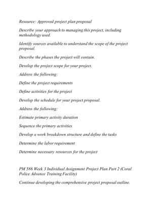 Resource: Approved project plan proposal
Describe your approach to managing this project, including
methodology used.
Identify sources available to understand the scope of the project
proposal.
Describe the phases the project will contain.
Develop the project scope for your project.
Address the following:
Define the project requirements
Define activities for the project
Develop the schedule for your project proposal.
Address the following:
Estimate primary activity duration
Sequence the primary activities
Develop a work breakdown structure and define the tasks
Determine the labor requirement
Determine necessary resources for the project
PM 586 Week 3 Individual Assignment Project Plan Part 2 (Coral
Police Advance Training Facility)
Continue developing the comprehensive project proposal outline.
 