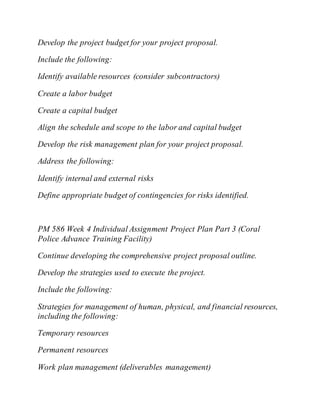 Develop the project budget for your project proposal.
Include the following:
Identify available resources (consider subcontractors)
Create a labor budget
Create a capital budget
Align the schedule and scope to the labor and capital budget
Develop the risk management plan for your project proposal.
Address the following:
Identify internal and external risks
Define appropriate budget of contingencies for risks identified.
PM 586 Week 4 Individual Assignment Project Plan Part 3 (Coral
Police Advance Training Facility)
Continue developing the comprehensive project proposal outline.
Develop the strategies used to execute the project.
Include the following:
Strategies for management of human, physical, and financial resources,
including the following:
Temporary resources
Permanent resources
Work plan management (deliverables management)
 