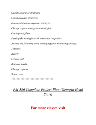Quality assurance strategies
Communication strategies
Documentation management strategies
Change request management strategies
Contingency plans
Develop the strategies used to monitor the project.
Address the following when developing your monitoring strategy:
Schedule
Budget
Critical path
Resource levels
Change requests
Scope creep
*********************************
PM 586 Complete Project Plan (Georgia Head
Start)
For more classes visit
 