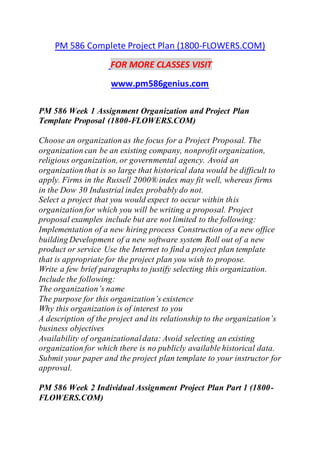 PM 586 Complete Project Plan (1800-FLOWERS.COM)
FOR MORE CLASSES VISIT
www.pm586genius.com
PM 586 Week 1 Assignment Organization and Project Plan
Template Proposal (1800-FLOWERS.COM)
Choose an organization as the focus for a Project Proposal. The
organization can be an existing company, nonprofit organization,
religious organization, or governmental agency. Avoid an
organization that is so large that historical data would be difficult to
apply. Firms in the Russell 2000® index may fit well, whereas firms
in the Dow 30 Industrial index probably do not.
Select a project that you would expect to occur within this
organization for which you will be writing a proposal. Project
proposal examples include but are not limited to the following:
Implementation of a new hiring process Construction of a new office
building Development of a new software system Roll out of a new
product or service Use the Internet to find a project plan template
that is appropriate for the project plan you wish to propose.
Write a few brief paragraphs to justify selecting this organization.
Include the following:
The organization’s name
The purpose for this organization’s existence
Why this organization is of interest to you
A description of the project and its relationship to the organization’s
business objectives
Availability of organizationaldata: Avoid selecting an existing
organization for which there is no publicly available historical data.
Submit your paper and the project plan template to your instructor for
approval.
PM 586 Week 2 Individual Assignment Project Plan Part 1 (1800-
FLOWERS.COM)
 